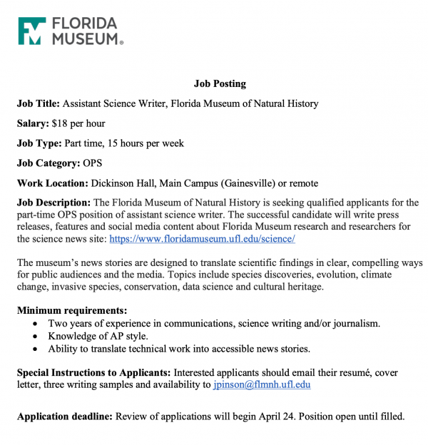 Job Posting. Job Title: Assistant Science Writer, Florida Museum of Natural History. Salary: $18 per hour. Job Type: Part time, 15 hours per week. Job Category: OPS. Work Location: Dickinson Hall, Main Campus (Gainesville) or remote. Job Description: The Florida Museum of Natural History is seeking qualified applicants for the part-time OPS position of assistant science writer. The successful candidate will write press releases, features and social media content about Florida Museum research and researchers for the science news site: https://www.floridamuseum.ufl.edu/science/ The museum’s news stories are designed to translate scientific findings in clear, compelling ways for public audiences and the media. Topics include species discoveries, evolution, climate change, invasive species, conservation, data science and cultural heritage. Minimum requirements: • Two years of experience in communications, science writing and/or journalism. • Knowledge of AP style. • Ability to translate technical work into accessible news stories. Special Instructions to Applicants: Interested applicants should email their resumé, cover letter, three writing samples and availability to jpinson@flmnh.ufl.edu Application deadline: Review of applications will begin April 24. Position open until filled.